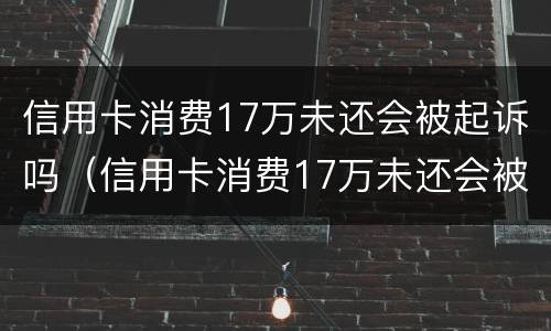 信用卡消费17万未还会被起诉吗（信用卡消费17万未还会被起诉吗为什么）