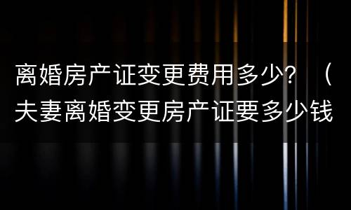 离婚房产证变更费用多少？（夫妻离婚变更房产证要多少钱）