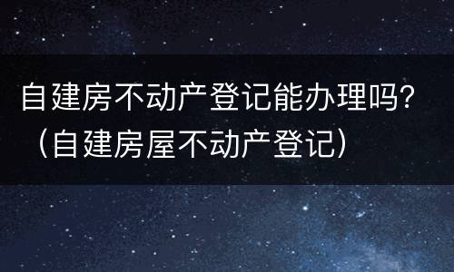 自建房不动产登记能办理吗？（自建房屋不动产登记）