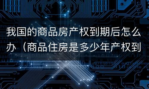 我国的商品房产权到期后怎么办（商品住房是多少年产权到期了怎么办）