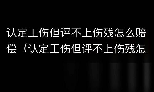 认定工伤但评不上伤残怎么赔偿（认定工伤但评不上伤残怎么赔偿呢）