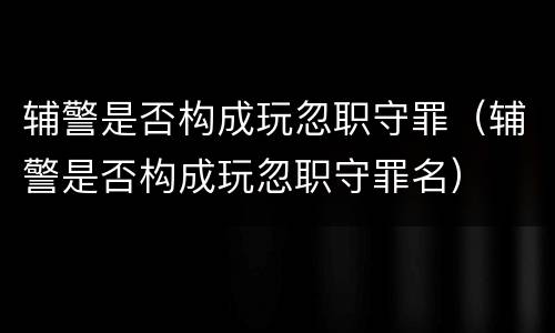 辅警是否构成玩忽职守罪（辅警是否构成玩忽职守罪名）