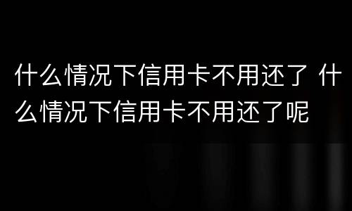 什么情况下信用卡不用还了 什么情况下信用卡不用还了呢