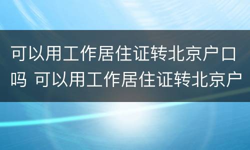 可以用工作居住证转北京户口吗 可以用工作居住证转北京户口吗现在