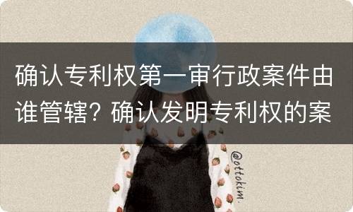 确认专利权第一审行政案件由谁管辖? 确认发明专利权的案件,第一审行政案件