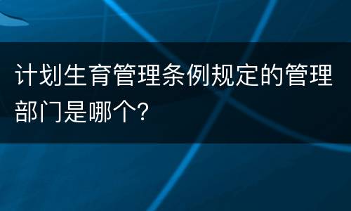计划生育管理条例规定的管理部门是哪个？