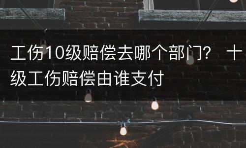 工伤10级赔偿去哪个部门？ 十级工伤赔偿由谁支付