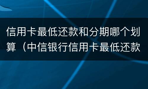 信用卡最低还款和分期哪个划算（中信银行信用卡最低还款和分期哪个划算）