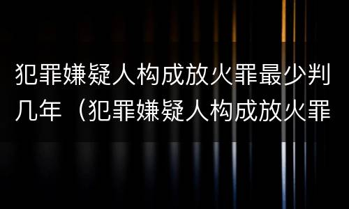 犯罪嫌疑人构成放火罪最少判几年（犯罪嫌疑人构成放火罪最少判几年缓刑）