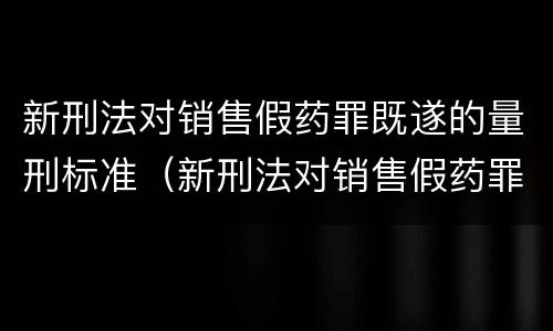 新刑法对销售假药罪既遂的量刑标准（新刑法对销售假药罪既遂的量刑标准是）