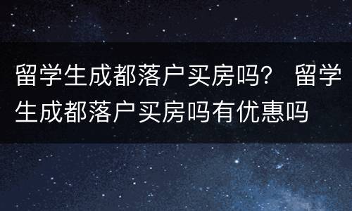 留学生成都落户买房吗？ 留学生成都落户买房吗有优惠吗
