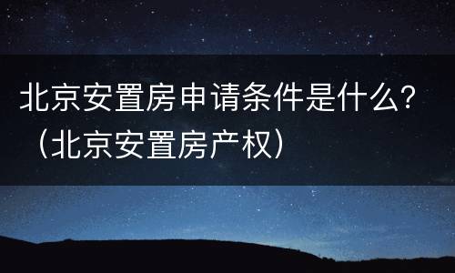 北京安置房申请条件是什么？（北京安置房产权）