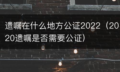 遗嘱在什么地方公证2022（2020遗嘱是否需要公证）