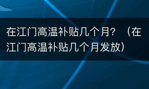 在江门高温补贴几个月？（在江门高温补贴几个月发放）