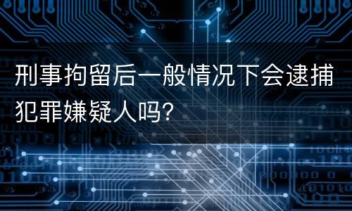 刑事拘留后一般情况下会逮捕犯罪嫌疑人吗？