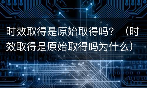 时效取得是原始取得吗？（时效取得是原始取得吗为什么）