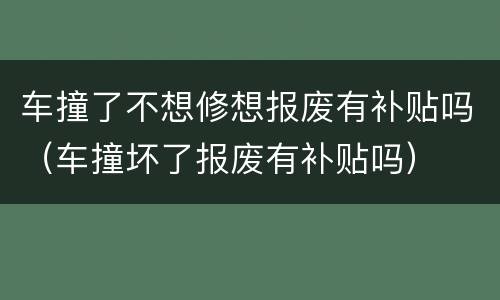车撞了不想修想报废有补贴吗（车撞坏了报废有补贴吗）