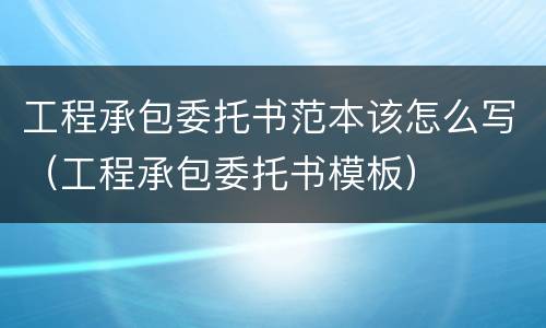 工程承包委托书范本该怎么写（工程承包委托书模板）