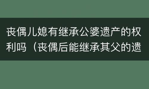 丧偶儿媳有继承公婆遗产的权利吗（丧偶后能继承其父的遗产吗?）