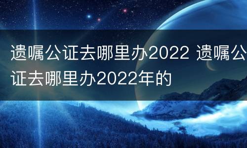 遗嘱公证去哪里办2022 遗嘱公证去哪里办2022年的