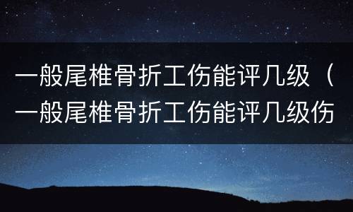 一般尾椎骨折工伤能评几级（一般尾椎骨折工伤能评几级伤残）