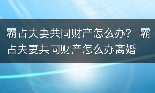 霸占夫妻共同财产怎么办？ 霸占夫妻共同财产怎么办离婚