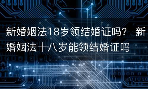 新婚姻法18岁领结婚证吗？ 新婚姻法十八岁能领结婚证吗