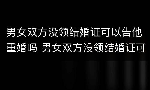 男女双方没领结婚证可以告他重婚吗 男女双方没领结婚证可以告他重婚吗知乎