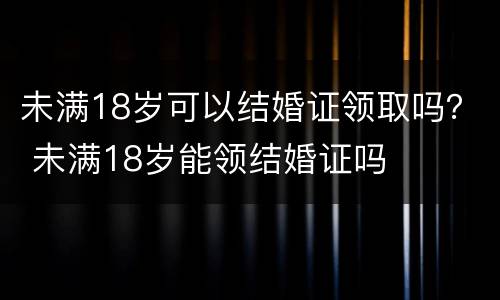 未满18岁可以结婚证领取吗？ 未满18岁能领结婚证吗