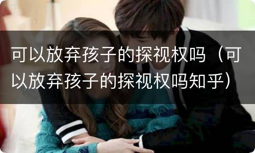 可以放弃孩子的探视权吗（可以放弃孩子的探视权吗知乎）