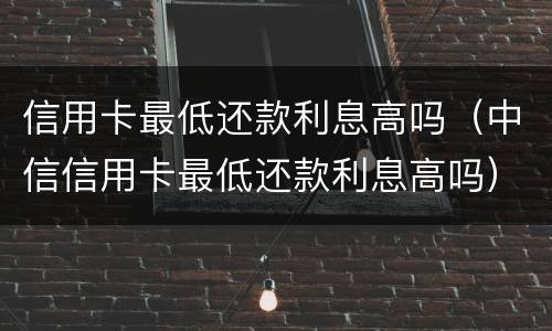 信用卡最低还款利息高吗（中信信用卡最低还款利息高吗）