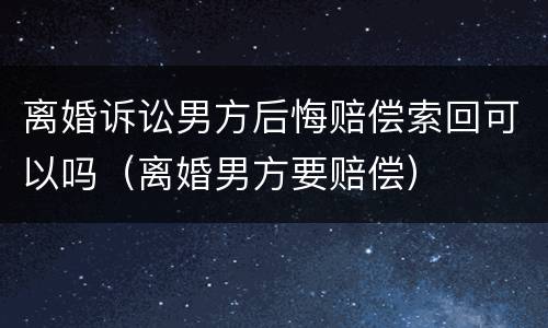 离婚诉讼男方后悔赔偿索回可以吗（离婚男方要赔偿）