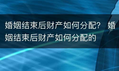 婚姻结束后财产如何分配？ 婚姻结束后财产如何分配的