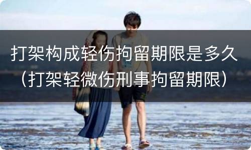 打架构成轻伤拘留期限是多久(打架轻微伤刑事拘留期限)