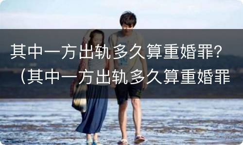其中一方出轨多久算重婚罪？（其中一方出轨多久算重婚罪呢）