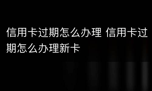 信用卡过期怎么办理 信用卡过期怎么办理新卡