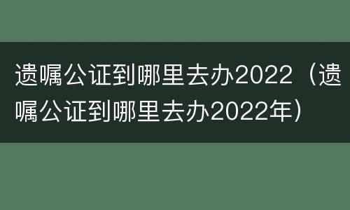 遗嘱公证到哪里去办2022（遗嘱公证到哪里去办2022年）