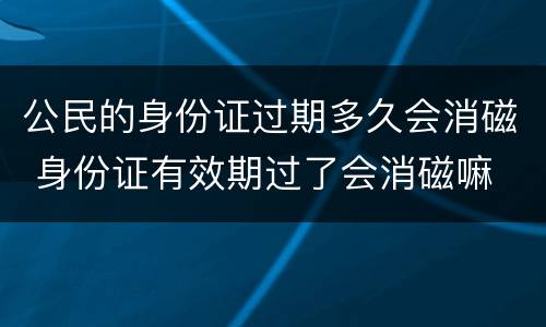 公民的身份证过期多久会消磁 身份证有效期过了会消磁嘛