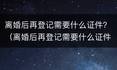 离婚后再登记需要什么证件?(离婚后再登记需要什么证件和材料)