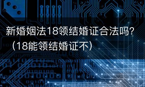 新婚姻法18领结婚证合法吗？（18能领结婚证不）