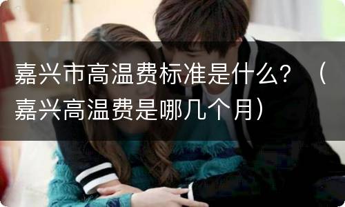 嘉兴市高温费标准是什么？（嘉兴高温费是哪几个月）