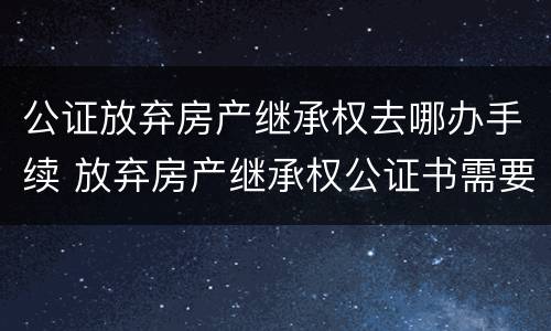 公证放弃房产继承权去哪办手续 放弃房产继承权公证书需要什么手续