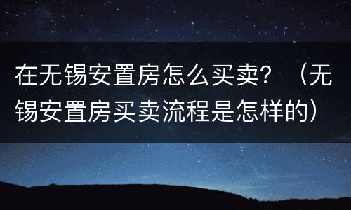 在无锡安置房怎么买卖？（无锡安置房买卖流程是怎样的）