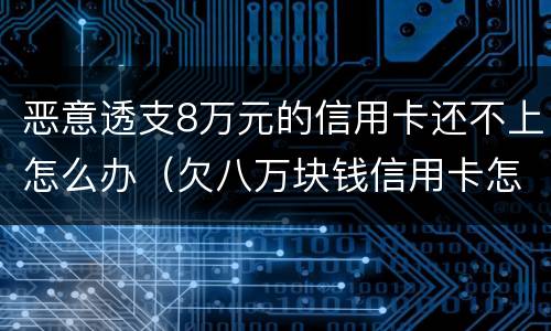 恶意透支8万元的信用卡还不上怎么办（欠八万块钱信用卡怎么办）