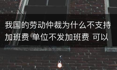 我国的劳动仲裁为什么不支持加班费 单位不发加班费 可以劳动仲裁吗