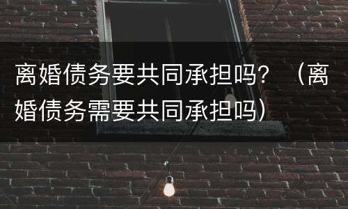 离婚债务要共同承担吗？（离婚债务需要共同承担吗）