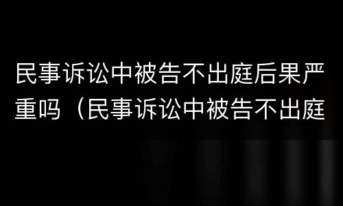 民事诉讼中被告不出庭后果严重吗（民事诉讼中被告不出庭后果严重吗）