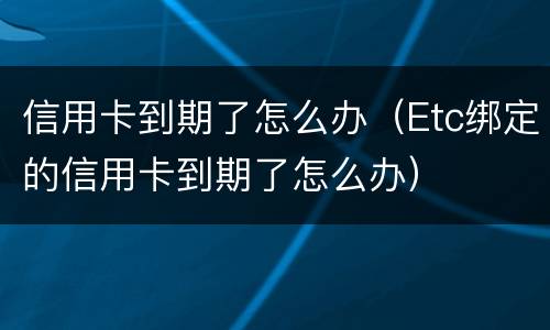 信用卡到期了怎么办（Etc绑定的信用卡到期了怎么办）