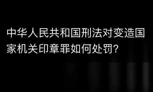 中华人民共和国刑法对变造国家机关印章罪如何处罚？