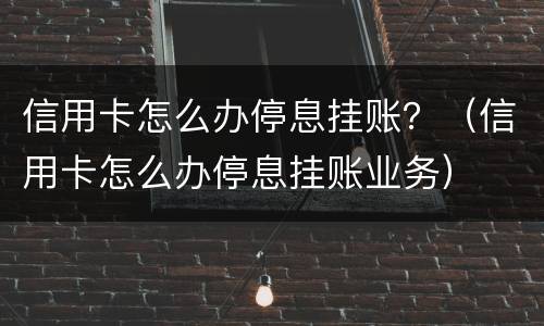 信用卡怎么办停息挂账？（信用卡怎么办停息挂账业务）